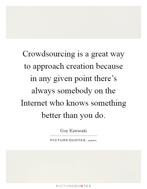 Crowdsourcing is a great way to approach creation because in any given point there's always somebody on the Internet who knows something better than you do. Picture Quote #1