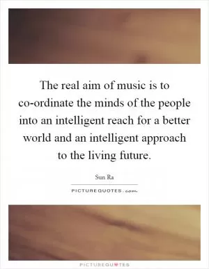 The real aim of music is to co-ordinate the minds of the people into an intelligent reach for a better world and an intelligent approach to the living future Picture Quote #1