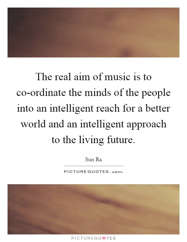 The real aim of music is to co-ordinate the minds of the people into an intelligent reach for a better world and an intelligent approach to the living future. Picture Quote #1
