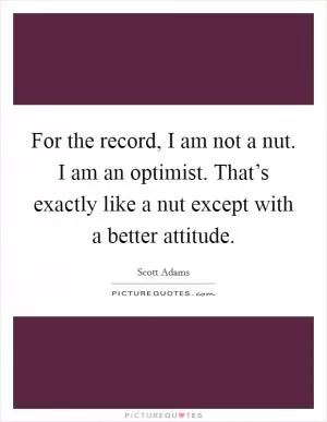 For the record, I am not a nut. I am an optimist. That’s exactly like a nut except with a better attitude Picture Quote #1