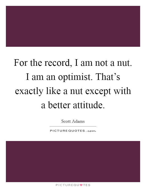 For the record, I am not a nut. I am an optimist. That's exactly like a nut except with a better attitude. Picture Quote #1