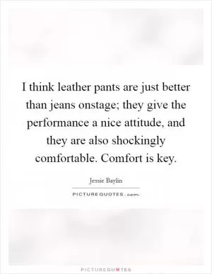 I think leather pants are just better than jeans onstage; they give the performance a nice attitude, and they are also shockingly comfortable. Comfort is key Picture Quote #1
