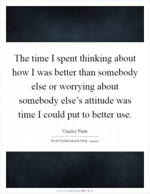The time I spent thinking about how I was better than somebody else or worrying about somebody else’s attitude was time I could put to better use Picture Quote #1