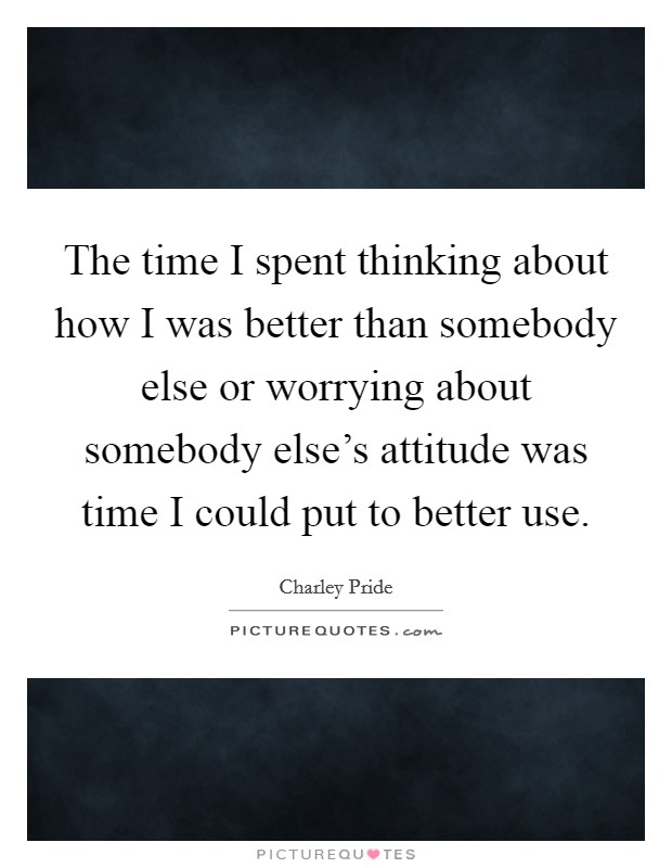 The time I spent thinking about how I was better than somebody else or worrying about somebody else's attitude was time I could put to better use. Picture Quote #1
