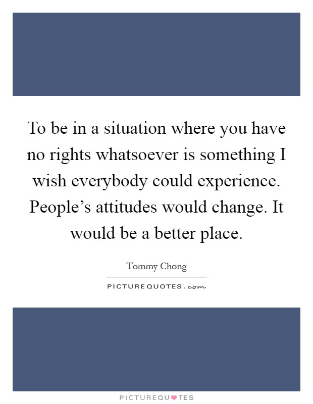 To be in a situation where you have no rights whatsoever is something I wish everybody could experience. People's attitudes would change. It would be a better place. Picture Quote #1