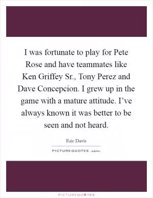 I was fortunate to play for Pete Rose and have teammates like Ken Griffey Sr., Tony Perez and Dave Concepcion. I grew up in the game with a mature attitude. I’ve always known it was better to be seen and not heard Picture Quote #1