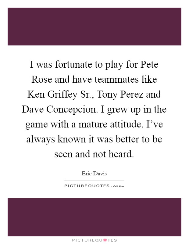 I was fortunate to play for Pete Rose and have teammates like Ken Griffey Sr., Tony Perez and Dave Concepcion. I grew up in the game with a mature attitude. I've always known it was better to be seen and not heard. Picture Quote #1