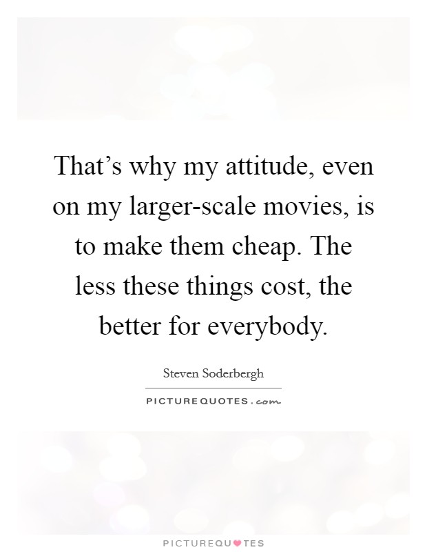 That's why my attitude, even on my larger-scale movies, is to make them cheap. The less these things cost, the better for everybody. Picture Quote #1