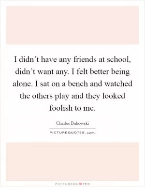 I didn’t have any friends at school, didn’t want any. I felt better being alone. I sat on a bench and watched the others play and they looked foolish to me Picture Quote #1