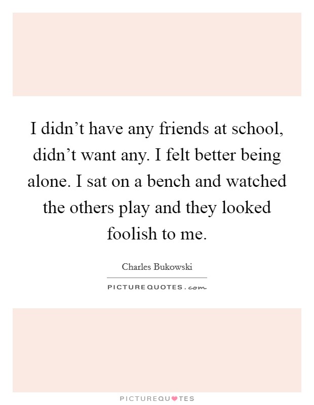 I didn't have any friends at school, didn't want any. I felt better being alone. I sat on a bench and watched the others play and they looked foolish to me. Picture Quote #1