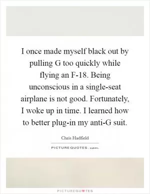 I once made myself black out by pulling G too quickly while flying an F-18. Being unconscious in a single-seat airplane is not good. Fortunately, I woke up in time. I learned how to better plug-in my anti-G suit Picture Quote #1