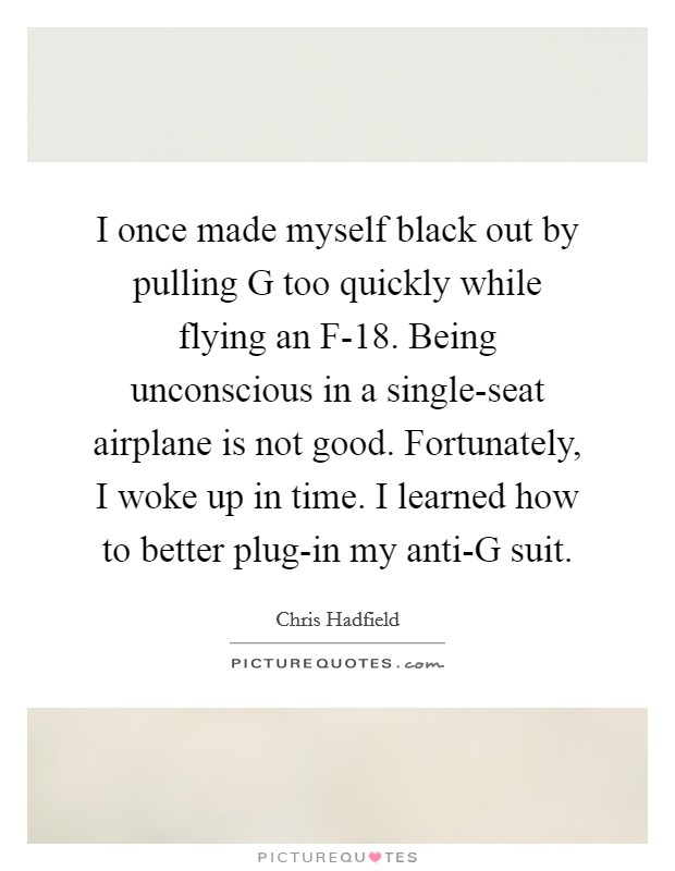 I once made myself black out by pulling G too quickly while flying an F-18. Being unconscious in a single-seat airplane is not good. Fortunately, I woke up in time. I learned how to better plug-in my anti-G suit. Picture Quote #1