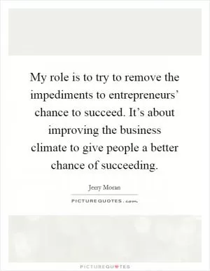 My role is to try to remove the impediments to entrepreneurs’ chance to succeed. It’s about improving the business climate to give people a better chance of succeeding Picture Quote #1