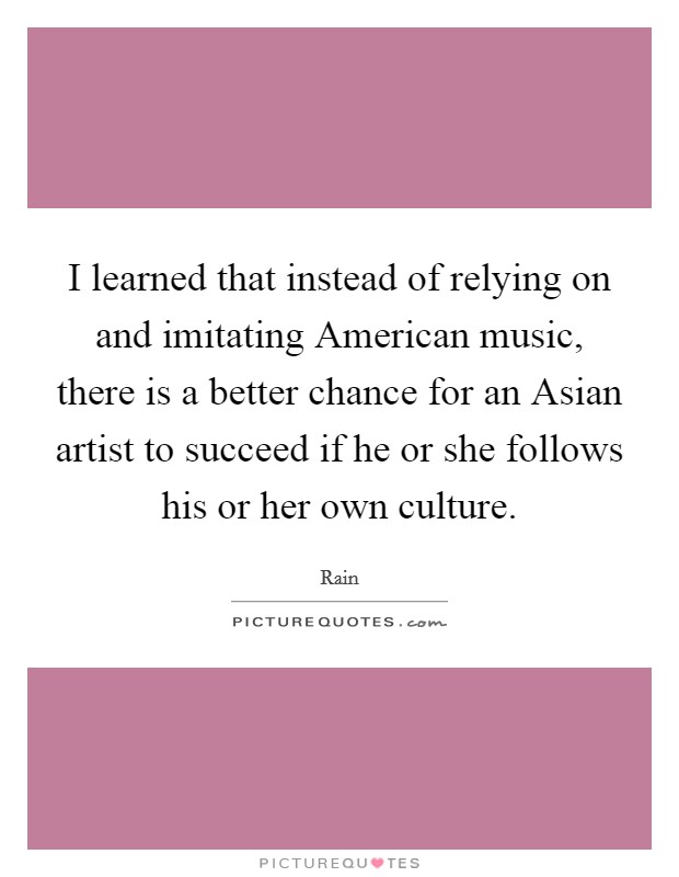 I learned that instead of relying on and imitating American music, there is a better chance for an Asian artist to succeed if he or she follows his or her own culture. Picture Quote #1