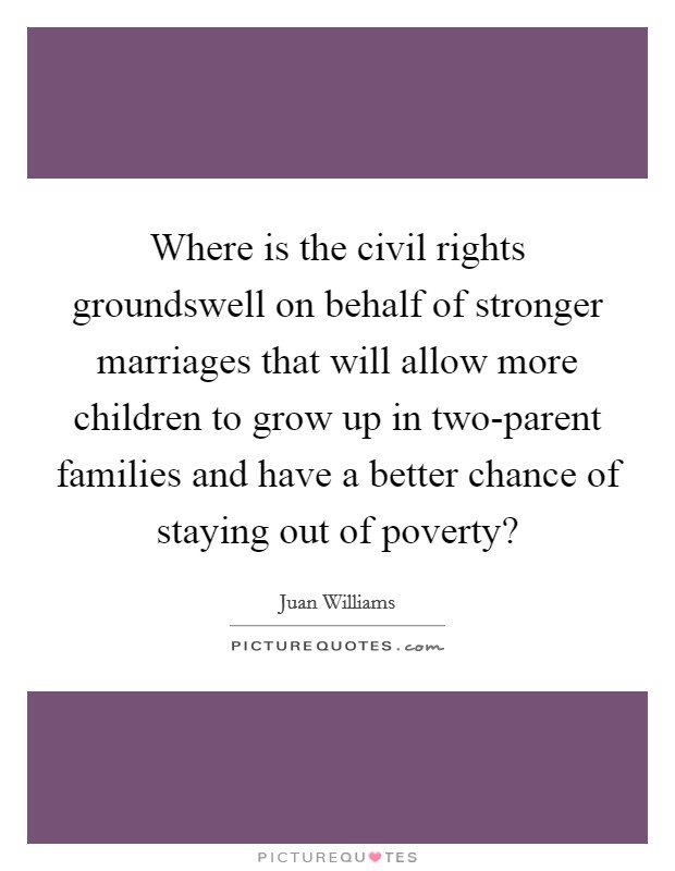 Where is the civil rights groundswell on behalf of stronger marriages that will allow more children to grow up in two-parent families and have a better chance of staying out of poverty? Picture Quote #1