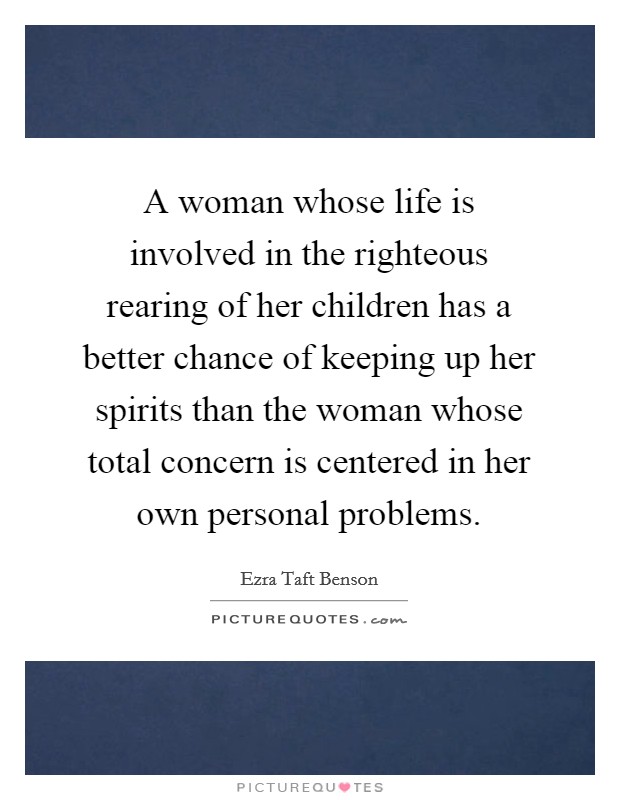 A woman whose life is involved in the righteous rearing of her children has a better chance of keeping up her spirits than the woman whose total concern is centered in her own personal problems. Picture Quote #1