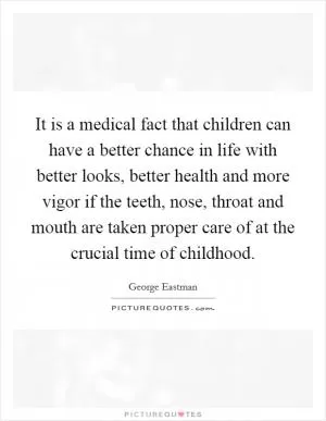 It is a medical fact that children can have a better chance in life with better looks, better health and more vigor if the teeth, nose, throat and mouth are taken proper care of at the crucial time of childhood Picture Quote #1