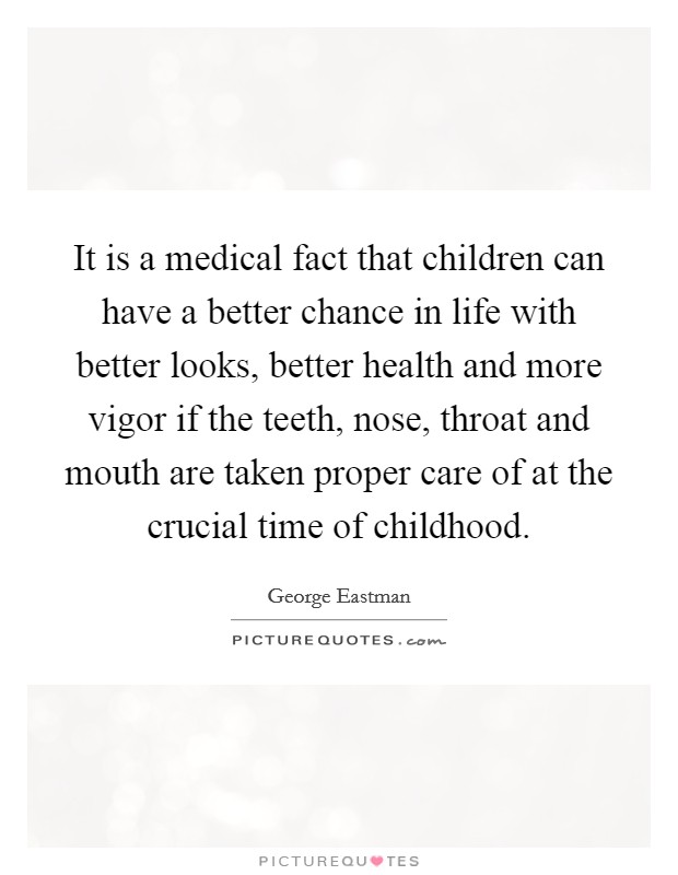 It is a medical fact that children can have a better chance in life with better looks, better health and more vigor if the teeth, nose, throat and mouth are taken proper care of at the crucial time of childhood. Picture Quote #1