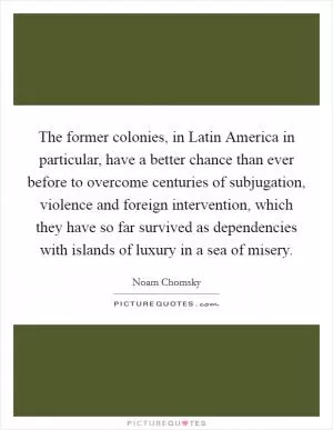 The former colonies, in Latin America in particular, have a better chance than ever before to overcome centuries of subjugation, violence and foreign intervention, which they have so far survived as dependencies with islands of luxury in a sea of misery Picture Quote #1
