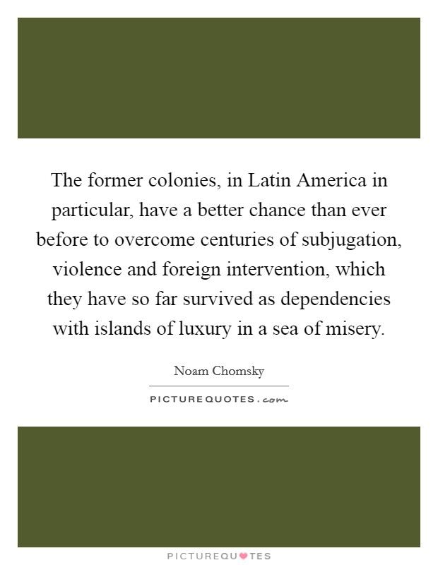 The former colonies, in Latin America in particular, have a better chance than ever before to overcome centuries of subjugation, violence and foreign intervention, which they have so far survived as dependencies with islands of luxury in a sea of misery. Picture Quote #1