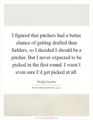 I figured that pitchers had a better chance of getting drafted than fielders, so I decided I should be a pitcher. But I never expected to be picked in the first round. I wasn’t even sure I’d get picked at all Picture Quote #1