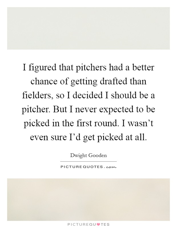 I figured that pitchers had a better chance of getting drafted than fielders, so I decided I should be a pitcher. But I never expected to be picked in the first round. I wasn't even sure I'd get picked at all. Picture Quote #1