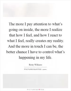 The more I pay attention to what’s going on inside, the more I realize that how I feel, and how I react to what I feel, really creates my reality. And the more in touch I can be, the better chance I have to control what’s happening in my life Picture Quote #1