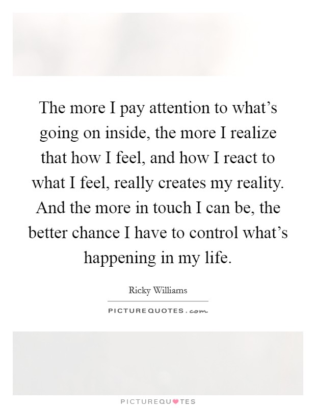 The more I pay attention to what's going on inside, the more I realize that how I feel, and how I react to what I feel, really creates my reality. And the more in touch I can be, the better chance I have to control what's happening in my life. Picture Quote #1