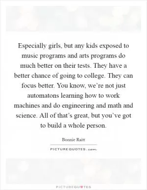 Especially girls, but any kids exposed to music programs and arts programs do much better on their tests. They have a better chance of going to college. They can focus better. You know, we’re not just automatons learning how to work machines and do engineering and math and science. All of that’s great, but you’ve got to build a whole person Picture Quote #1