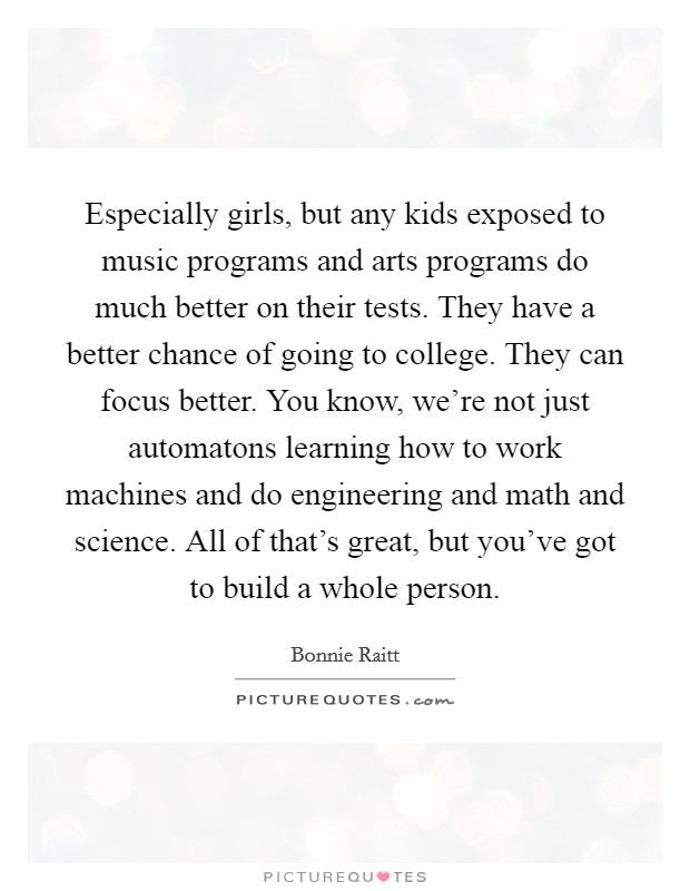Especially girls, but any kids exposed to music programs and arts programs do much better on their tests. They have a better chance of going to college. They can focus better. You know, we're not just automatons learning how to work machines and do engineering and math and science. All of that's great, but you've got to build a whole person. Picture Quote #1