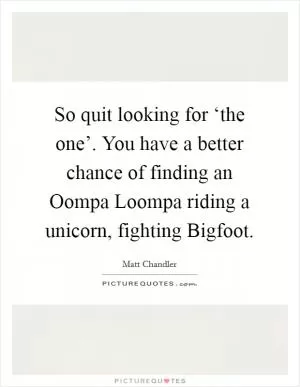 So quit looking for ‘the one’. You have a better chance of finding an Oompa Loompa riding a unicorn, fighting Bigfoot Picture Quote #1