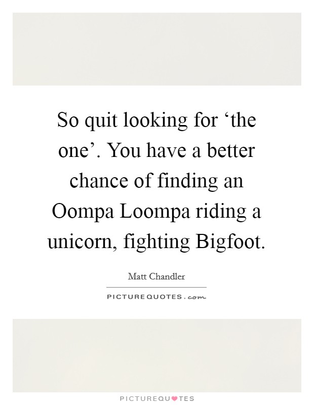 So quit looking for ‘the one'. You have a better chance of finding an Oompa Loompa riding a unicorn, fighting Bigfoot. Picture Quote #1