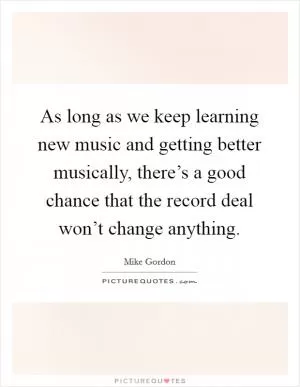 As long as we keep learning new music and getting better musically, there’s a good chance that the record deal won’t change anything Picture Quote #1