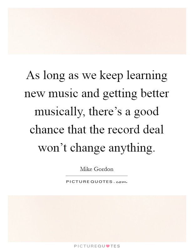 As long as we keep learning new music and getting better musically, there's a good chance that the record deal won't change anything. Picture Quote #1