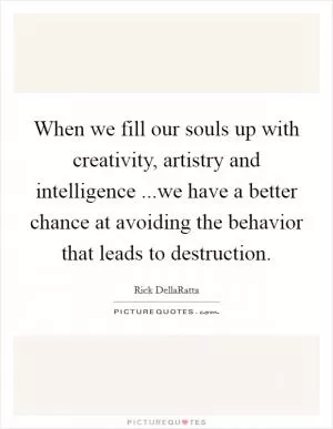 When we fill our souls up with creativity, artistry and intelligence ...we have a better chance at avoiding the behavior that leads to destruction Picture Quote #1
