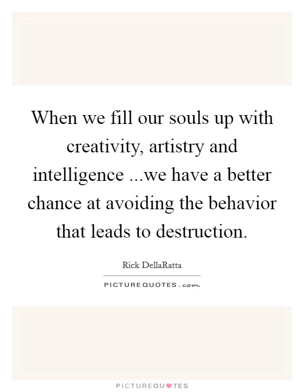 When we fill our souls up with creativity, artistry and intelligence ...we have a better chance at avoiding the behavior that leads to destruction. Picture Quote #1