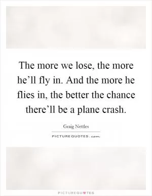 The more we lose, the more he’ll fly in. And the more he flies in, the better the chance there’ll be a plane crash Picture Quote #1