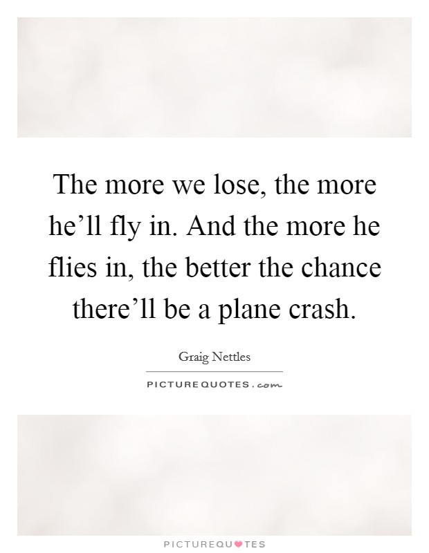 The more we lose, the more he'll fly in. And the more he flies in, the better the chance there'll be a plane crash. Picture Quote #1