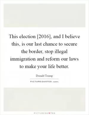 This election [2016], and I believe this, is our last chance to secure the border, stop illegal immigration and reform our laws to make your life better Picture Quote #1