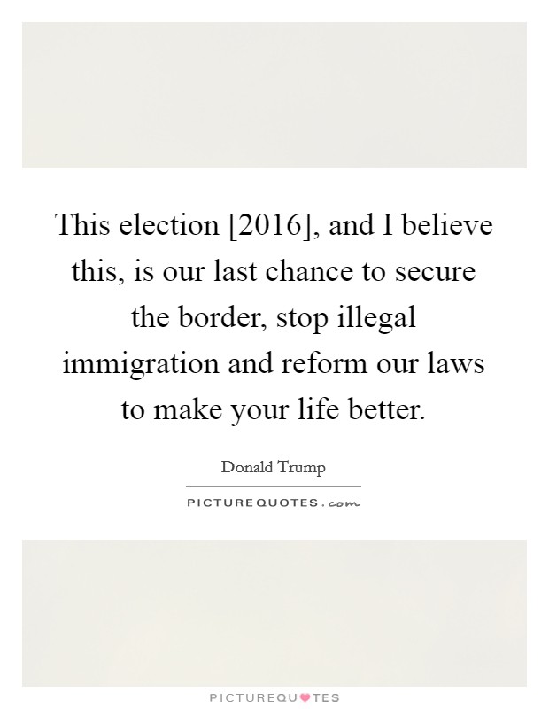 This election [2016], and I believe this, is our last chance to secure the border, stop illegal immigration and reform our laws to make your life better. Picture Quote #1