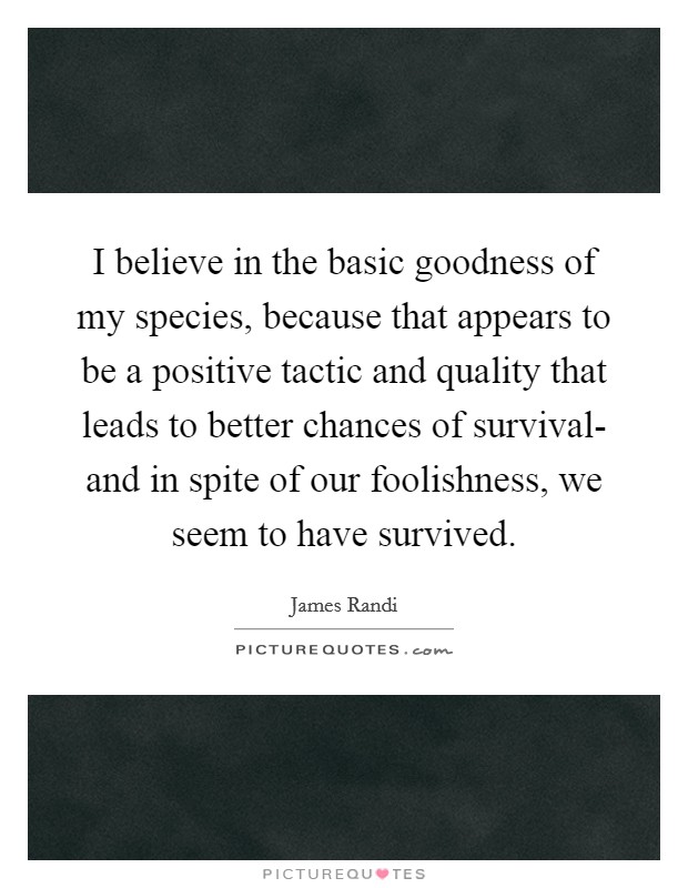 I believe in the basic goodness of my species, because that appears to be a positive tactic and quality that leads to better chances of survival- and in spite of our foolishness, we seem to have survived Picture Quote #1