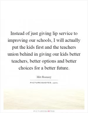 Instead of just giving lip service to improving our schools, I will actually put the kids first and the teachers union behind in giving our kids better teachers, better options and better choices for a better future Picture Quote #1