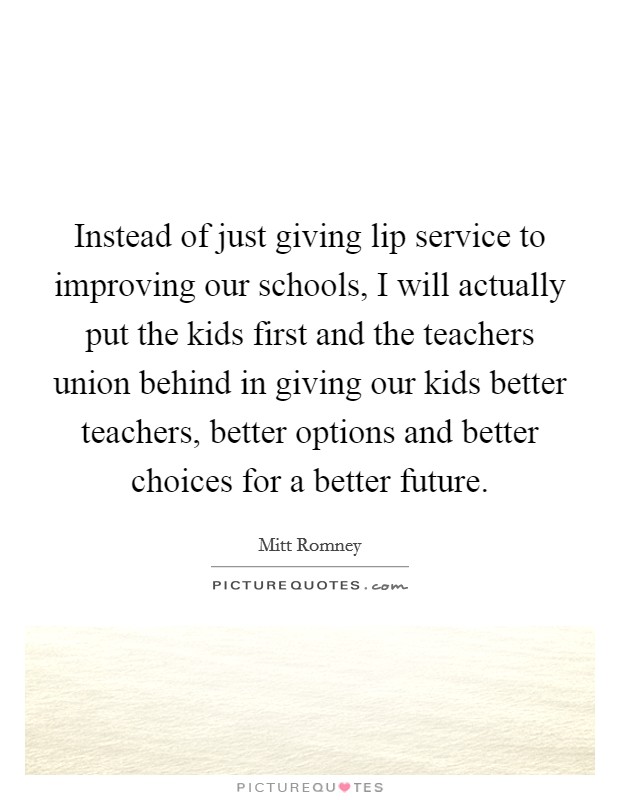 Instead of just giving lip service to improving our schools, I will actually put the kids first and the teachers union behind in giving our kids better teachers, better options and better choices for a better future. Picture Quote #1