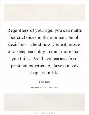 Regardless of your age, you can make better choices in the moment. Small decisions - about how you eat, move, and sleep each day - count more than you think. As I have learned from personal experience, these choices shape your life Picture Quote #1