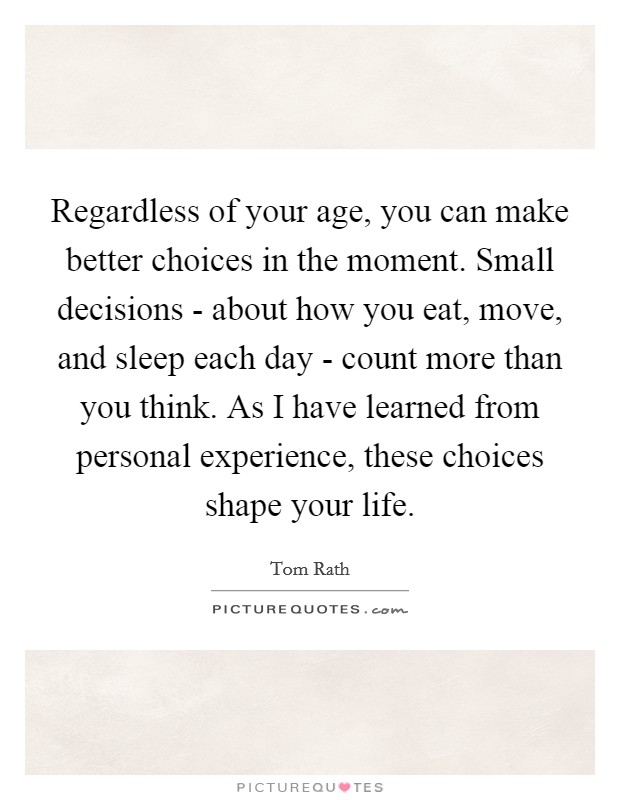 Regardless of your age, you can make better choices in the moment. Small decisions - about how you eat, move, and sleep each day - count more than you think. As I have learned from personal experience, these choices shape your life. Picture Quote #1