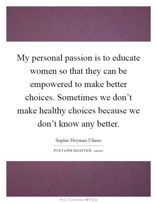 My personal passion is to educate women so that they can be empowered to make better choices. Sometimes we don't make healthy choices because we don't know any better. Picture Quote #1