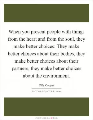 When you present people with things from the heart and from the soul, they make better choices: They make better choices about their bodies, they make better choices about their partners, they make better choices about the environment Picture Quote #1