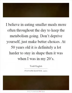I believe in eating smaller meals more often throughout the day to keep the metabolism going. Don’t deprive yourself, just make better choices. At 50 years old it is definitely a lot harder to stay in shape then it was when I was in my 20’s Picture Quote #1