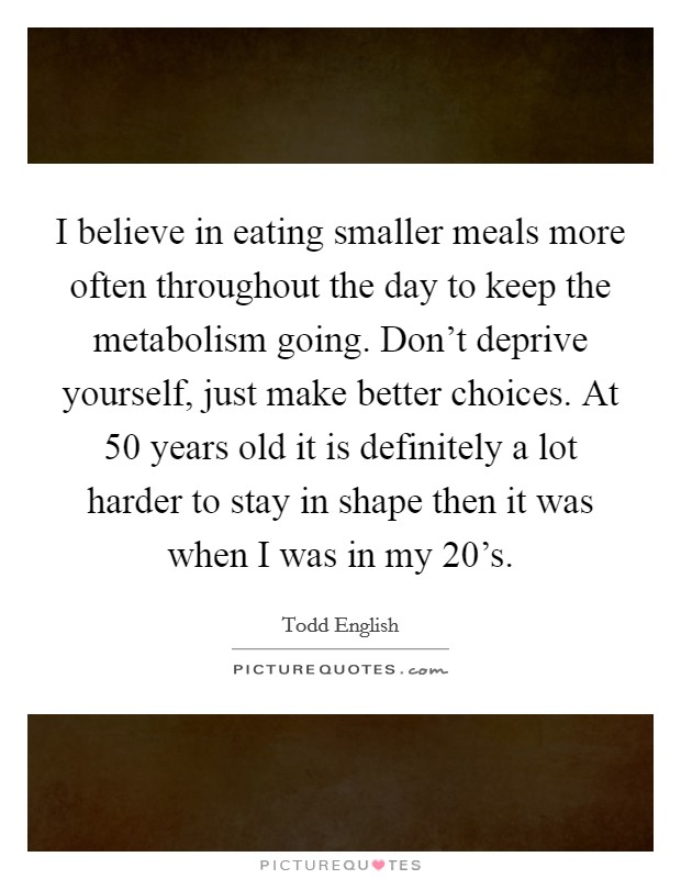 I believe in eating smaller meals more often throughout the day to keep the metabolism going. Don't deprive yourself, just make better choices. At 50 years old it is definitely a lot harder to stay in shape then it was when I was in my 20's. Picture Quote #1