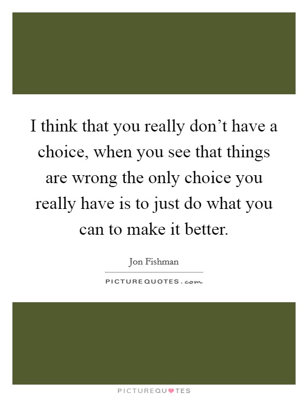 I think that you really don't have a choice, when you see that things are wrong the only choice you really have is to just do what you can to make it better. Picture Quote #1